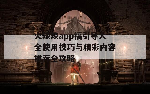 火辣辣app福引导大全使用技巧与精彩内容推荐全攻略