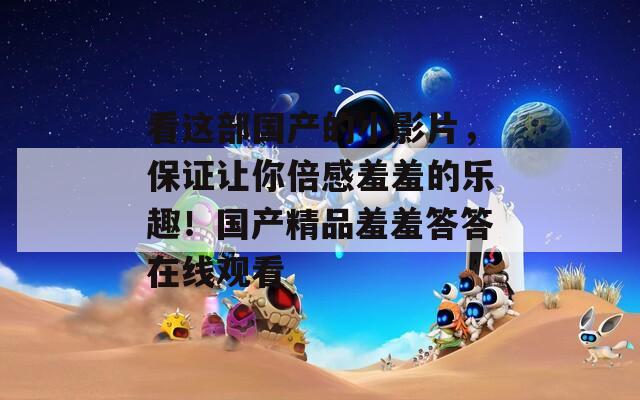 看这部国产的小影片，保证让你倍感羞羞的乐趣！国产精品羞羞答答在线观看