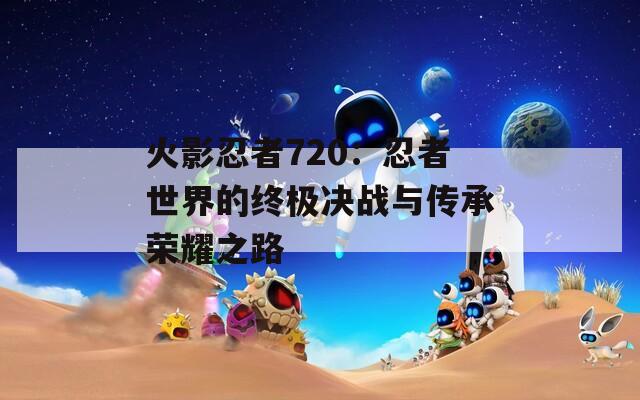 火影忍者720：忍者世界的终极决战与传承荣耀之路