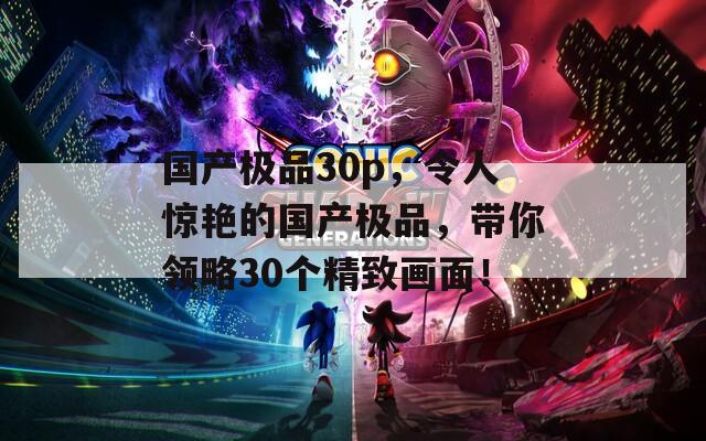 国产极品30p，令人惊艳的国产极品，带你领略30个精致画面！
