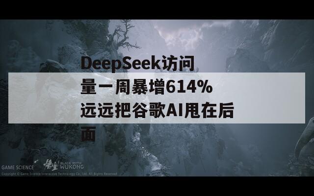 DeepSeek访问量一周暴增614% 远远把谷歌AI甩在后面