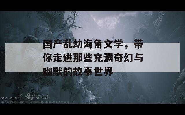 国产乱幼海角文学，带你走进那些充满奇幻与幽默的故事世界