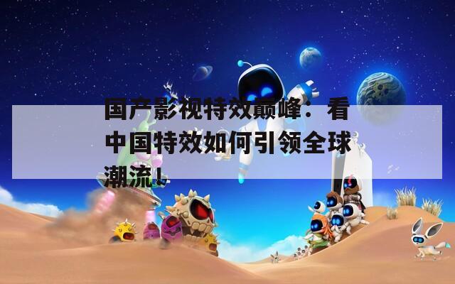 国产影视特效巅峰：看中国特效如何引领全球潮流！
