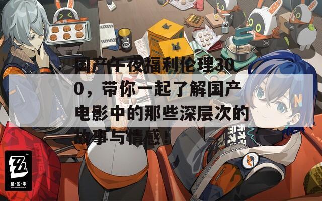 国产午夜福利伦理300，带你一起了解国产电影中的那些深层次的故事与情感！