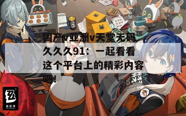 国产v亚洲v天堂无码久久久91：一起看看这个平台上的精彩内容吧！