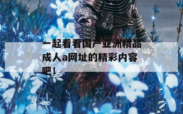 一起看看国产亚洲精品成人a网址的精彩内容吧！