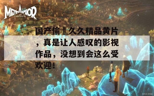 国产偷抇久久精品黄片，真是让人感叹的影视作品，没想到会这么受欢迎！