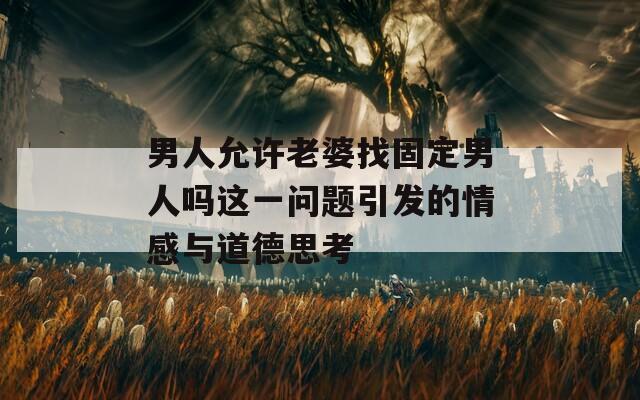 男人允许老婆找固定男人吗这一问题引发的情感与道德思考