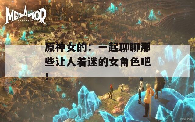 原神女的：一起聊聊那些让人着迷的女角色吧！