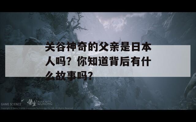 关谷神奇的父亲是日本人吗？你知道背后有什么故事吗？
