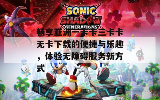 畅享亚洲一卡卡三卡卡无卡下载的便捷与乐趣，体验无障碍服务新方式