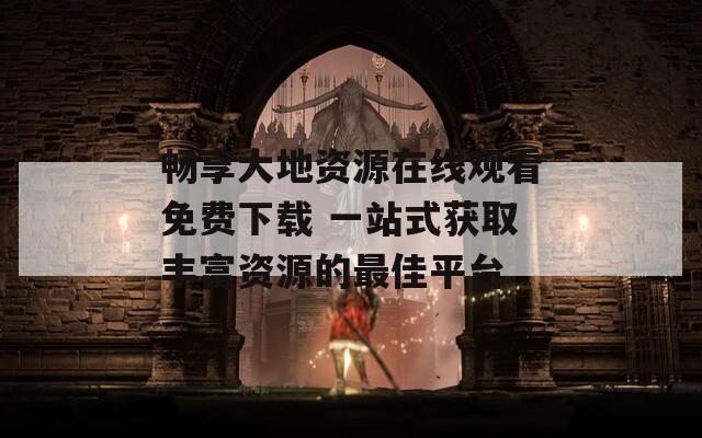 畅享大地资源在线观看免费下载 一站式获取丰富资源的最佳平台