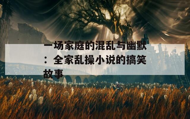 一场家庭的混乱与幽默：全家乱操小说的搞笑故事