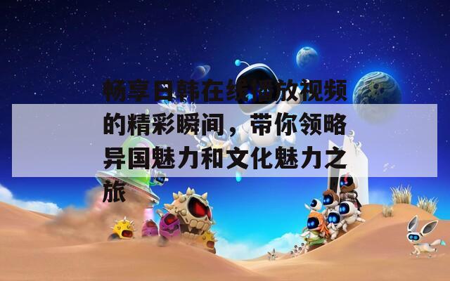 畅享日韩在线播放视频的精彩瞬间，带你领略异国魅力和文化魅力之旅