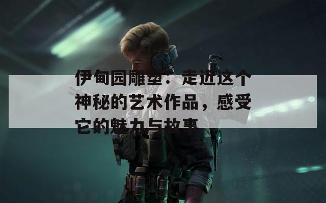 伊甸园雕塑：走近这个神秘的艺术作品，感受它的魅力与故事