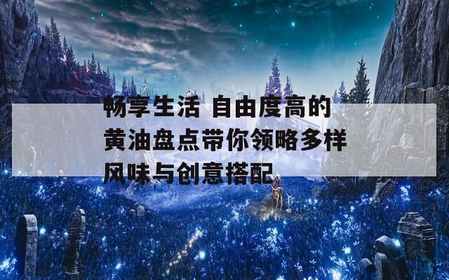 畅享生活 自由度高的黄油盘点带你领略多样风味与创意搭配
