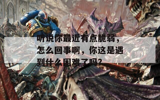 听说你最近有点脆弱，怎么回事啊，你这是遇到什么困难了吗？