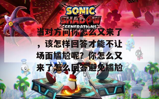当对方问你怎么又来了，该怎样回答才能不让场面尴尬呢？你怎么又来了怎么回答避免尴尬