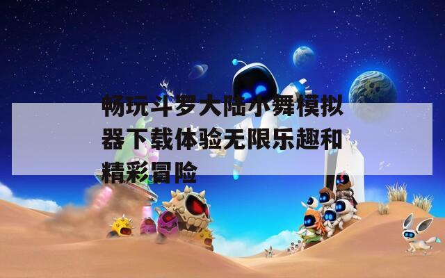 畅玩斗罗大陆小舞模拟器下载体验无限乐趣和精彩冒险