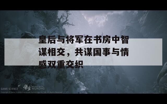 皇后与将军在书房中智谋相交，共谋国事与情感双重交织