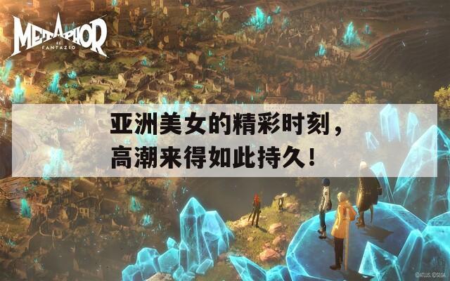 亚洲美女的精彩时刻，高潮来得如此持久！