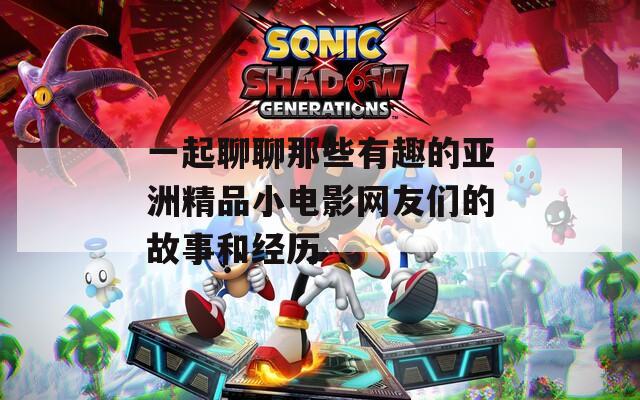 一起聊聊那些有趣的亚洲精品小电影网友们的故事和经历