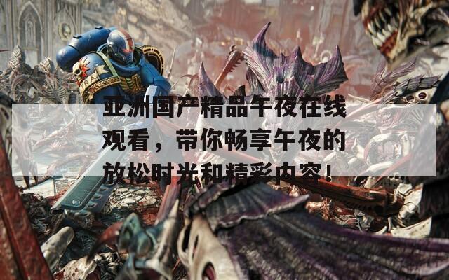亚洲国产精品午夜在线观看，带你畅享午夜的放松时光和精彩内容！