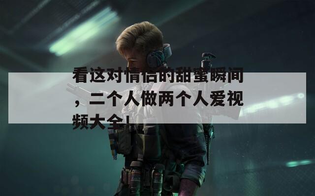看这对情侣的甜蜜瞬间，二个人做两个人爱视频大全！