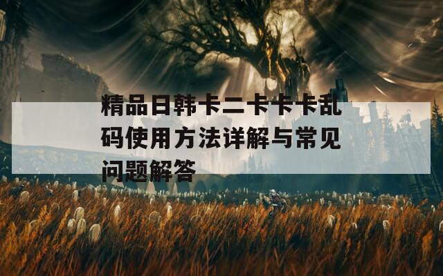 精品日韩卡二卡卡卡乱码使用方法详解与常见问题解答