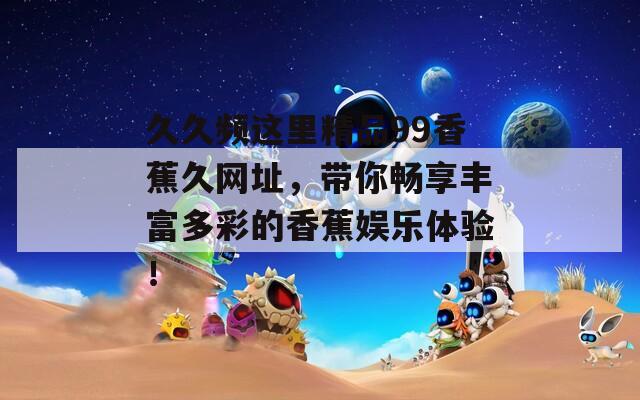 久久频这里精品99香蕉久网址，带你畅享丰富多彩的香蕉娱乐体验！