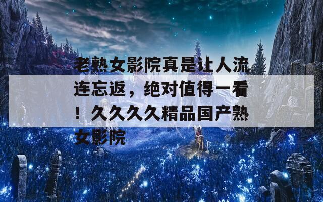 老熟女影院真是让人流连忘返，绝对值得一看！久久久久精品国产熟女影院  第1张