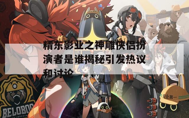 精东影业之神雕侠侣扮演者是谁揭秘引发热议和讨论