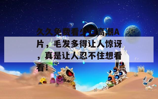 久久免费看少妇高潮A片，毛发多得让人惊讶，真是让人忍不住想看看！