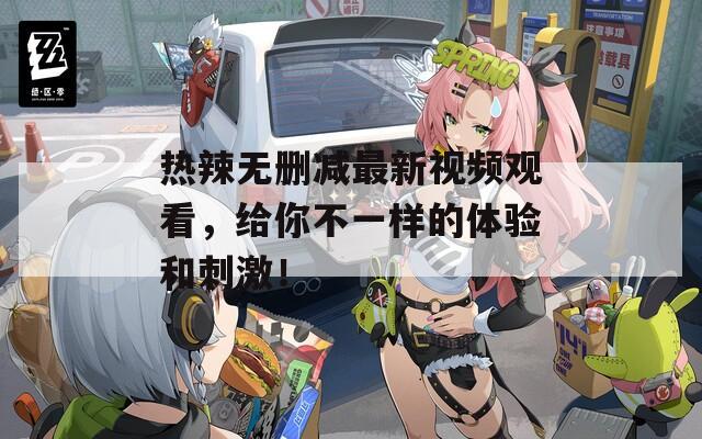 热辣无删减最新视频观看，给你不一样的体验和刺激！
