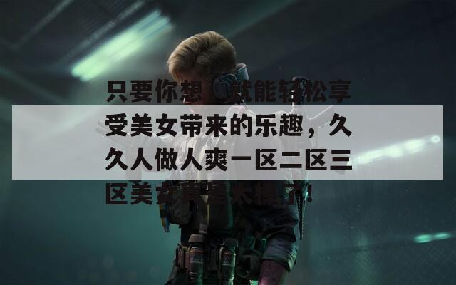 只要你想，就能轻松享受美女带来的乐趣，久久人做人爽一区二区三区美女真是太棒了！