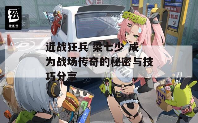 近战狂兵 梁七少 成为战场传奇的秘密与技巧分享