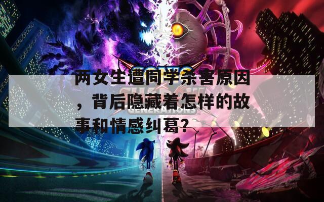 两女生遭同学杀害原因，背后隐藏着怎样的故事和情感纠葛？