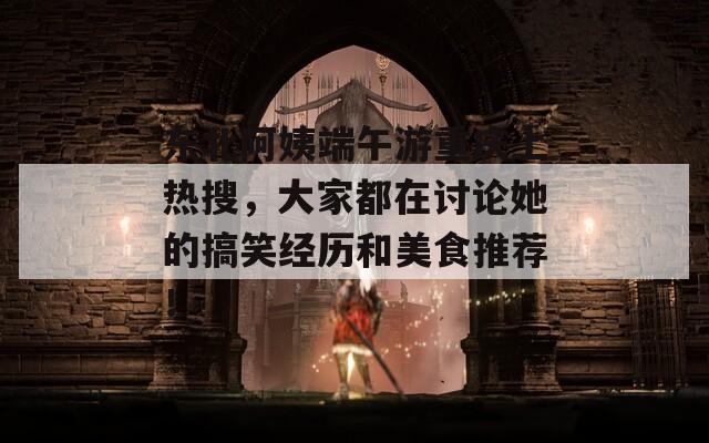 东北阿姨端午游重庆上热搜，大家都在讨论她的搞笑经历和美食推荐！