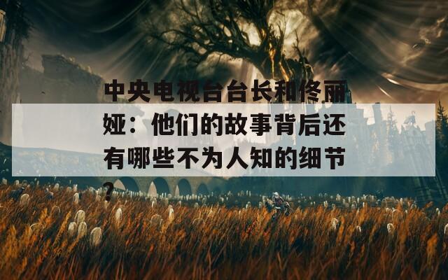 中央电视台台长和佟丽娅：他们的故事背后还有哪些不为人知的细节？
