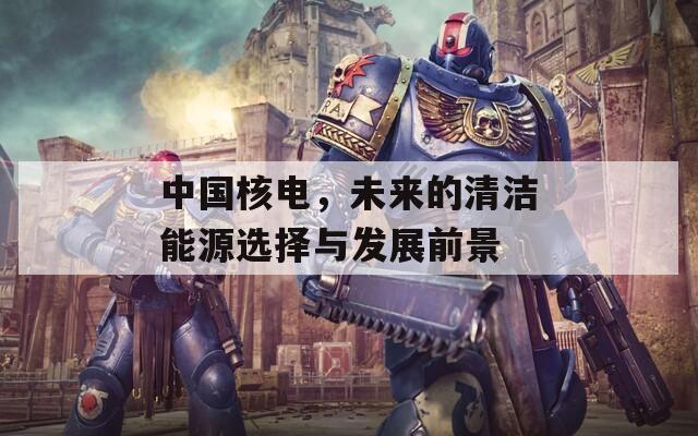 中国核电，未来的清洁能源选择与发展前景