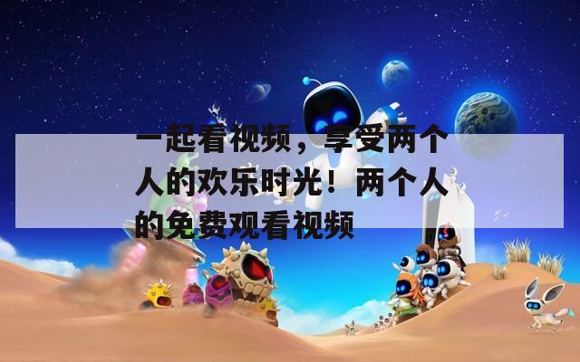 一起看视频，享受两个人的欢乐时光！两个人的免费观看视频