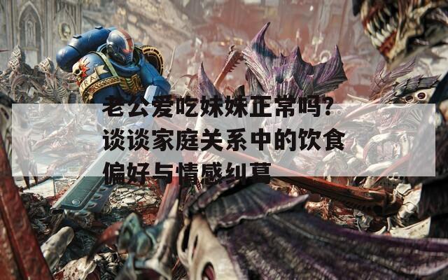 老公爱吃妹妹正常吗？谈谈家庭关系中的饮食偏好与情感纠葛