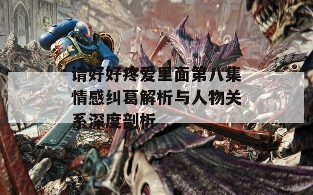 请好好疼爱里面第八集情感纠葛解析与人物关系深度剖析