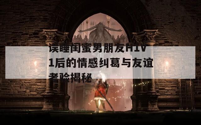 误睡闺蜜男朋友H1V1后的情感纠葛与友谊考验揭秘