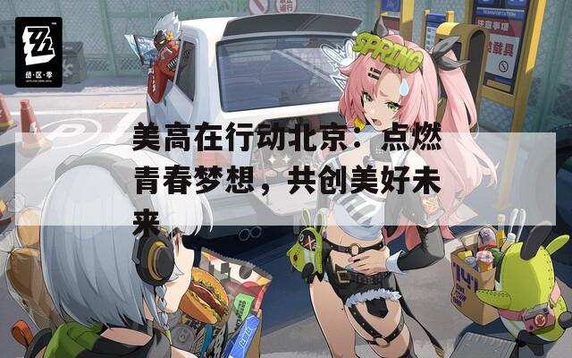 美高在行动北京：点燃青春梦想，共创美好未来