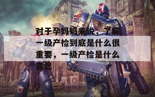 对于孕妈妈来说，了解一级产检到底是什么很重要，一级产检是什么意思