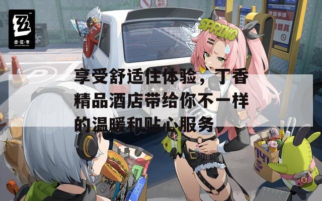 享受舒适住体验，丁香精品酒店带给你不一样的温暖和贴心服务