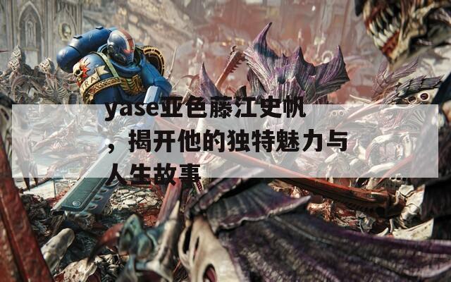 yase亚色藤江史帆，揭开他的独特魅力与人生故事