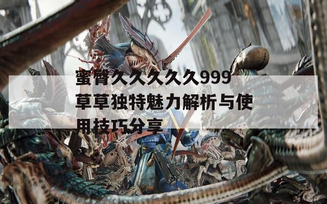 蜜臀久久久久久999草草独特魅力解析与使用技巧分享