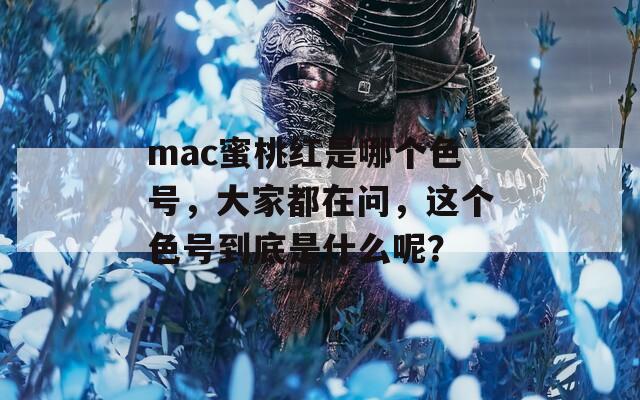 mac蜜桃红是哪个色号，大家都在问，这个色号到底是什么呢？
